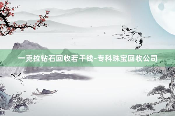 一克拉钻石回收若干钱-专科珠宝回收公司