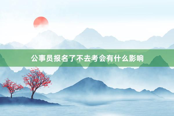 公事员报名了不去考会有什么影响