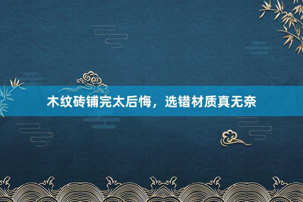 木纹砖铺完太后悔，选错材质真无奈