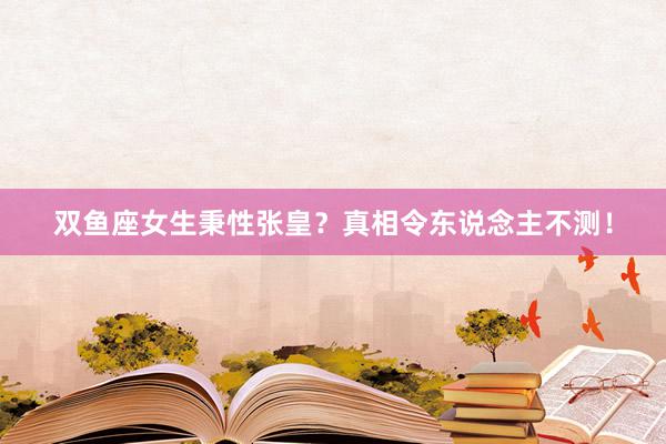 双鱼座女生秉性张皇？真相令东说念主不测！