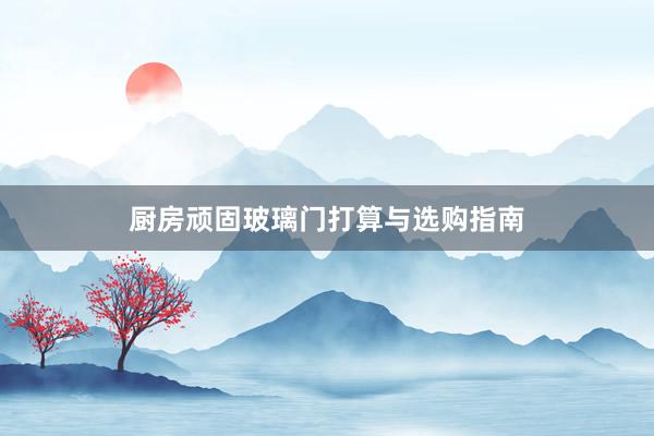 厨房顽固玻璃门打算与选购指南