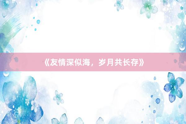 《友情深似海，岁月共长存》