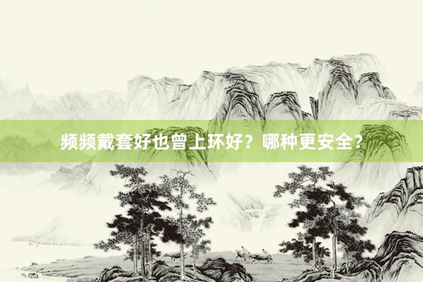 频频戴套好也曾上环好？哪种更安全？